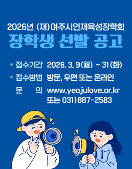 2026년 (재)여주시인재육성장학회
장학생 선발 공고

/접수기간: 2026. 3. 9(월) ~ 31(화)
/접수방법: 방문, 우편 또는 온라인
/문의: www.yeojulove.or.kr 또는 031)887-2583