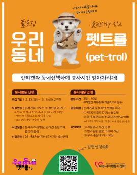 우리동네 펫트롤 
반려견과 동네산책하며 봉사시간 받아가시개

봉사활동 신청

모집기간| 2.23.(월)~ 3. 6.(금), 2주간

모집인원 | 반려견을 키우는 청·장년층 20가구
※ 반려견 참여 조건(아래 주 1매 이상 해당)
- 반려견 동물보호시스템 등록 환료
- 또는 1년 이상 사육된 성견

지급물품 | 봉사자 야광명찰, 반려견 순찰조끼,
플로깅 물품
신청문의 | 031-887-0479 여주시자원봉사센터

봉사내용 안내

활동기간 | 3월 ~ 10월
(8개월간 자유돕게 개별적으로 활동)
활동내용 | 반려견과 일상적인 산책을 하며
1내 동네 플로깅(최소 월 2회)
2 동네 불편요소 신고(안전신문고 어플)
el) 가로든 남만거림, 보도블럭 파는, 불법 관고물 등
참여혜택 | 1자원봉사 시간 인정
2 반려동물 물품 꾸러미 지급
3 우수 순찰대 가구 포상